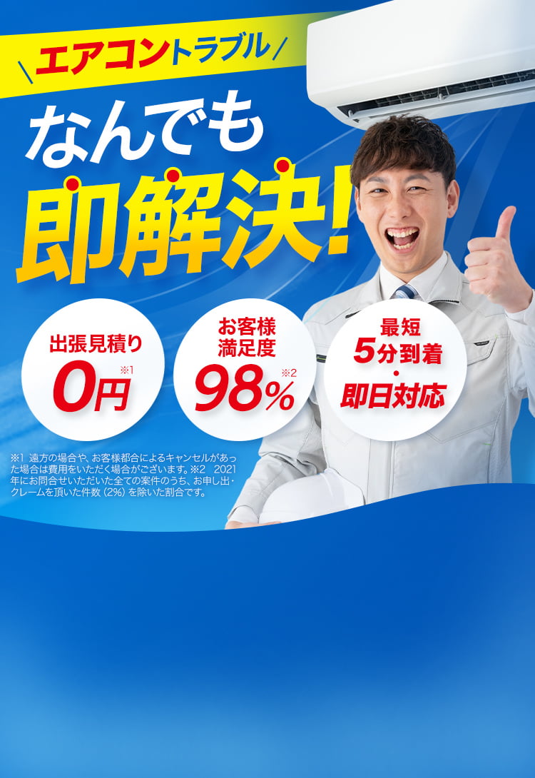 エアコントラブルなんでも即解決！出張見積り0円※1 お客様満足度98％※2 最短5分到着、最短即日対応！ エアコン修理・エアコン水漏れ・エアコン異臭・エアコン異音・エアコンガスチャージ・エアコンクリーニング・クーラー修理・クーラー水漏れ　※1 遠方の場合や、お客様都合によるキャンセルがあった場合は費用をいただく場合がございます。 ※2 2021年にお問合せいただいた全ての案件のうち、お申し出・クレームを頂いた件数（2％）を除いた割合です。